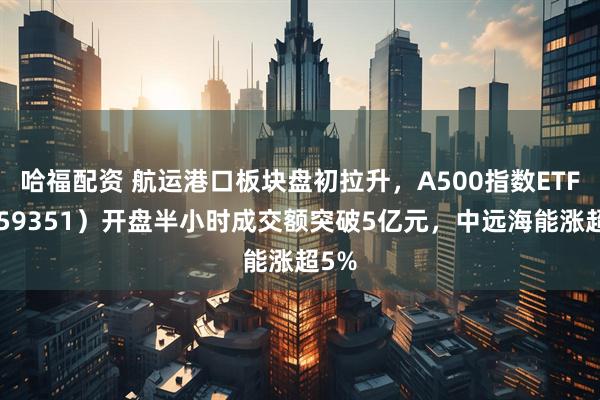 哈福配资 航运港口板块盘初拉升，A500指数ETF（159351）开盘半小时成交额突破5亿元，中远海能涨超5%