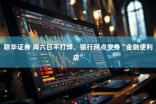 联华证券 周六日不打烊，银行网点变身“金融便利店”