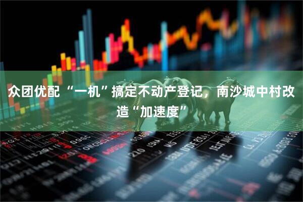 众团优配 “一机”搞定不动产登记，南沙城中村改造“加速度”