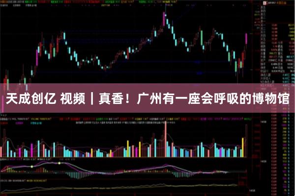 天成创亿 视频｜真香！广州有一座会呼吸的博物馆