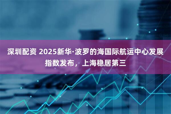 深圳配资 2025新华·波罗的海国际航运中心发展指数发布，上海稳居第三