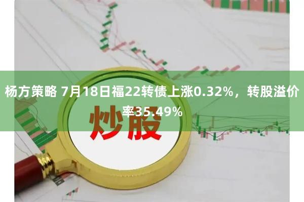 杨方策略 7月18日福22转债上涨0.32%，转股溢价率35.49%