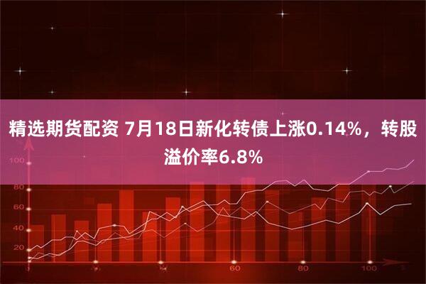 精选期货配资 7月18日新化转债上涨0.14%，转股溢价率6.8%