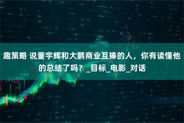 趣策略 说董宇辉和大鹏商业互捧的人，你有读懂他的总结了吗？_目标_电影_对话