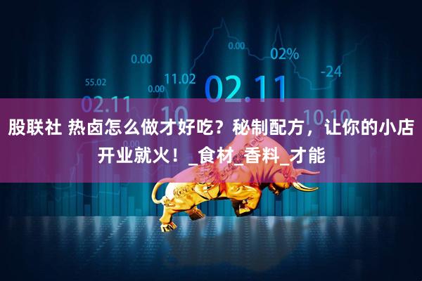 股联社 热卤怎么做才好吃？秘制配方，让你的小店开业就火！_食材_香料_才能