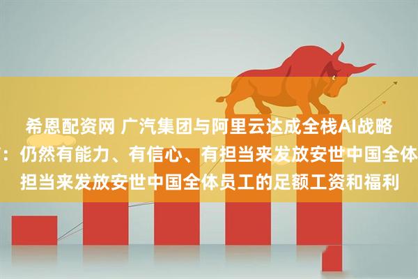 希恩配资网 广汽集团与阿里云达成全栈AI战略合作；安世中国全员信：仍然有能力、有信心、有担当来发放安世中国全体员工的足额工资和福利