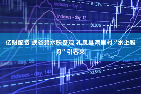 亿财配资 峡谷碧水映奇观 礼泉县湾里村“水上雅丹”引客来